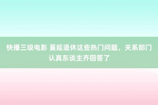 快播三级电影 蔓延退休这些热门问题，关系部门认真东谈主齐回答了