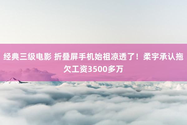 经典三级电影 折叠屏手机始祖凉透了！柔宇承认拖欠工资3500多万