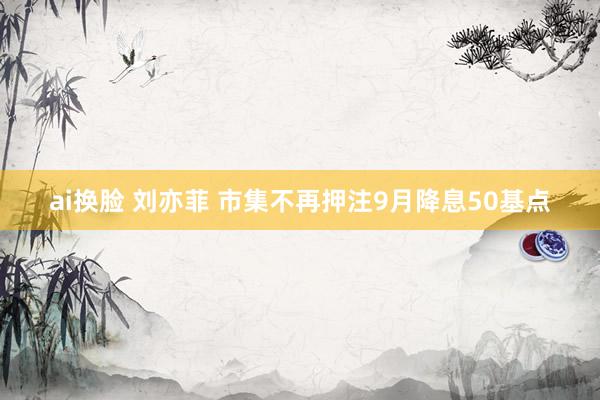 ai换脸 刘亦菲 市集不再押注9月降息50基点