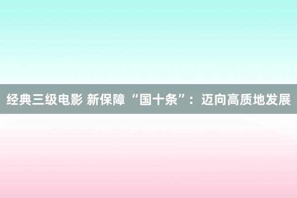 经典三级电影 新保障 “国十条”：迈向高质地发展