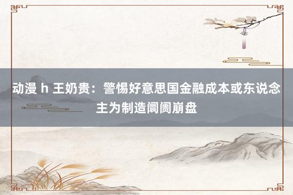 动漫 h 王奶贵：警惕好意思国金融成本或东说念主为制造阛阓崩盘