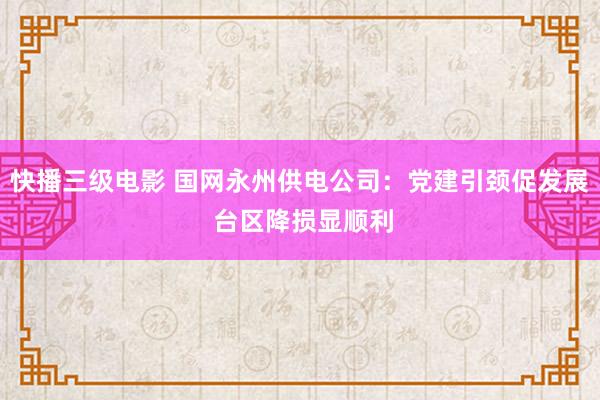 快播三级电影 国网永州供电公司：党建引颈促发展 台区降损显顺利