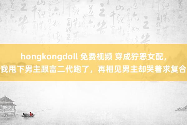 hongkongdoll 免费视频 穿成狞恶女配，我甩下男主跟富二代跑了，再相见男主却哭着求复合
