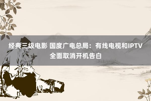 经典三级电影 国度广电总局：有线电视和IPTV全面取消开机告白
