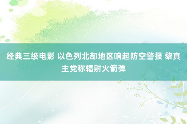经典三级电影 以色列北部地区响起防空警报 黎真主党称辐射火箭弹