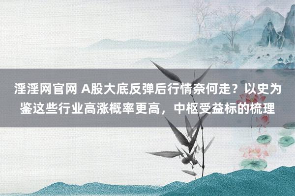 淫淫网官网 A股大底反弹后行情奈何走？以史为鉴这些行业高涨概率更高，中枢受益标的梳理