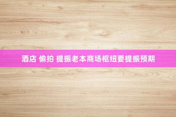 酒店 偷拍 提振老本商场枢纽要提振预期