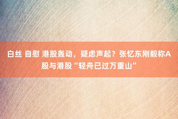白丝 自慰 港股轰动，疑虑声起？张忆东刚毅称A股与港股“轻舟已过万重山”