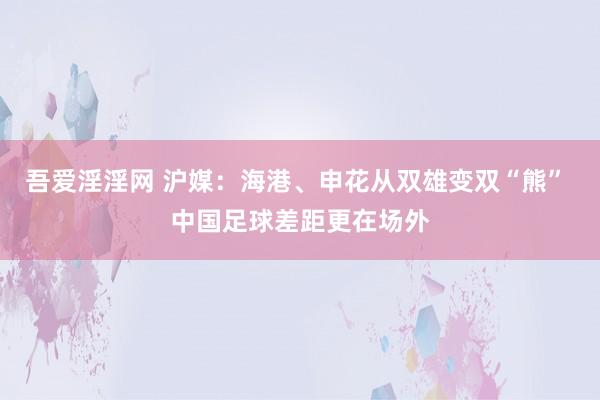 吾爱淫淫网 沪媒：海港、申花从双雄变双“熊” 中国足球差距更在场外