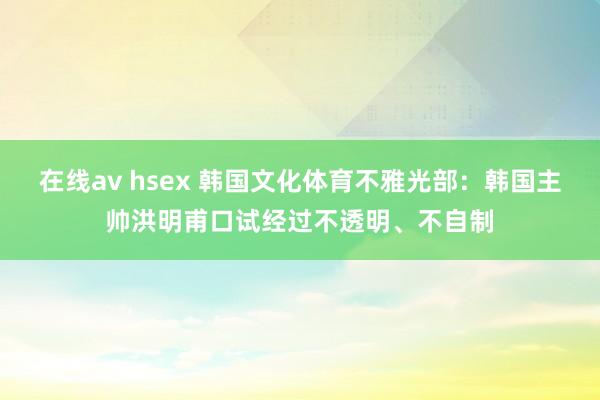 在线av hsex 韩国文化体育不雅光部：韩国主帅洪明甫口试经过不透明、不自制