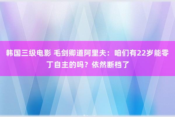 韩国三级电影 毛剑卿道阿里夫：咱们有22岁能零丁自主的吗？依然断档了