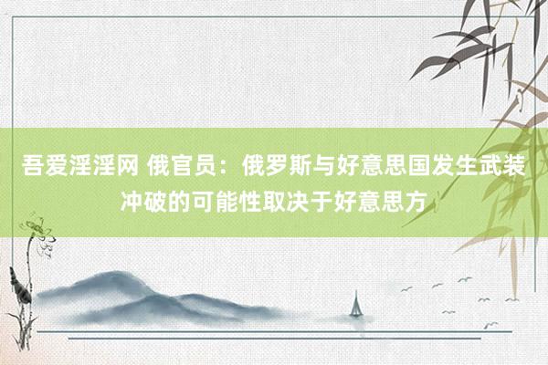 吾爱淫淫网 俄官员：俄罗斯与好意思国发生武装冲破的可能性取决于好意思方