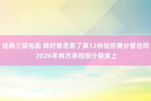 经典三级电影 韩好意思罢了第12份驻防费分管合同 2026年韩方承担部分额度上