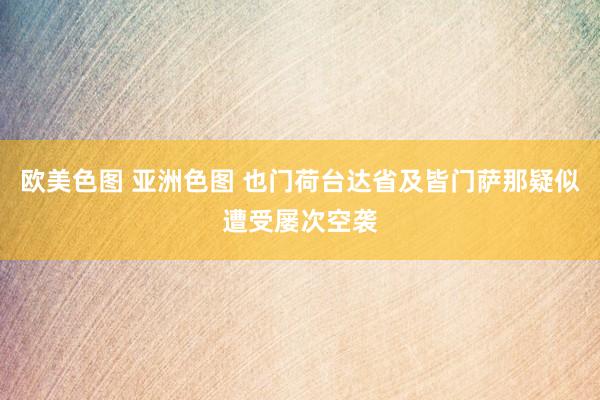 欧美色图 亚洲色图 也门荷台达省及皆门萨那疑似遭受屡次空袭