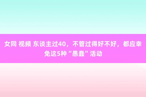 女同 视频 东谈主过40，不管过得好不好，都应幸免这5种“愚蠢”活动