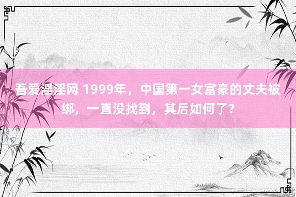吾爱淫淫网 1999年，中国第一女富豪的丈夫被绑，一直没找到，其后如何了？