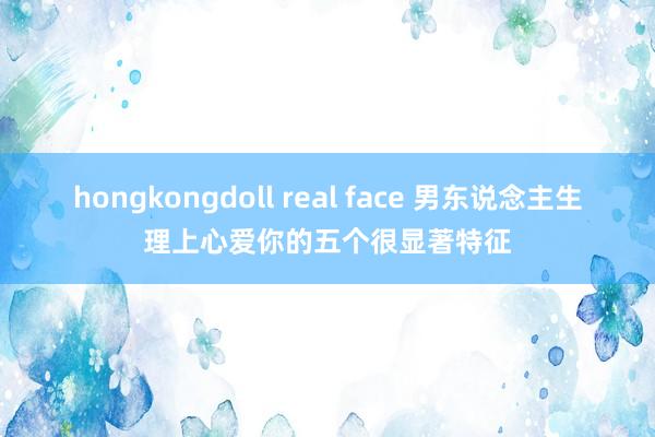 hongkongdoll real face 男东说念主生理上心爱你的五个很显著特征