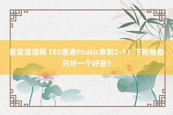 吾爱淫淫网 TES速通Fnatic拿到2-1！下轮抽签只好一个好签？