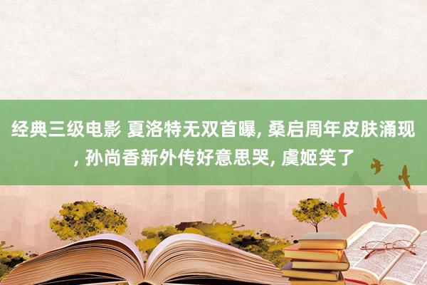 经典三级电影 夏洛特无双首曝, 桑启周年皮肤涌现, 孙尚香新外传好意思哭, 虞姬笑了