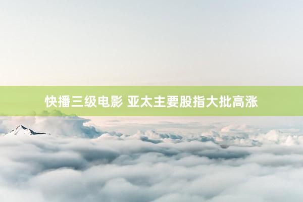 快播三级电影 亚太主要股指大批高涨