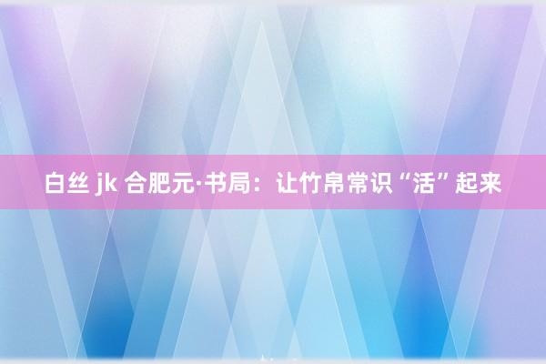 白丝 jk 合肥元·书局：让竹帛常识“活”起来