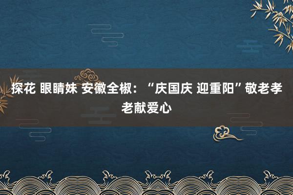 探花 眼睛妹 安徽全椒：“庆国庆 迎重阳”敬老孝老献爱心