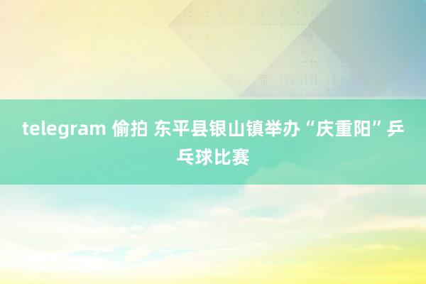 telegram 偷拍 东平县银山镇举办“庆重阳”乒乓球比赛