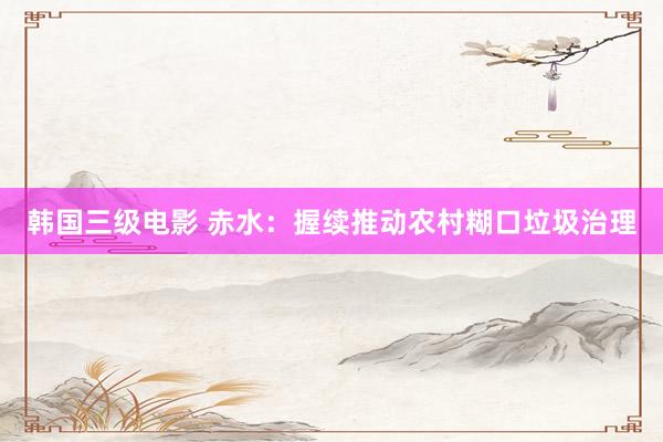 韩国三级电影 赤水：握续推动农村糊口垃圾治理