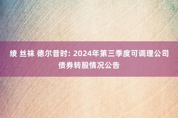 绫 丝袜 德尔昔时: 2024年第三季度可调理公司债券转股情况公告