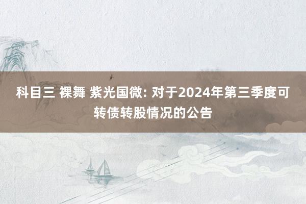 科目三 裸舞 紫光国微: 对于2024年第三季度可转债转股情况的公告