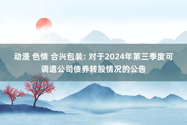 动漫 色情 合兴包装: 对于2024年第三季度可调遣公司债券转股情况的公告