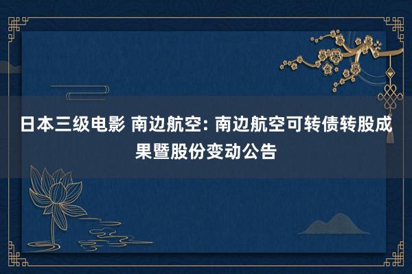 日本三级电影 南边航空: 南边航空可转债转股成果暨股份变动公告