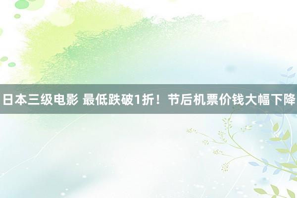 日本三级电影 最低跌破1折！节后机票价钱大幅下降