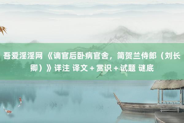 吾爱淫淫网 《谪官后卧病官舍，简贺兰侍郎（刘长卿）》详注 译文＋赏识＋试题 谜底