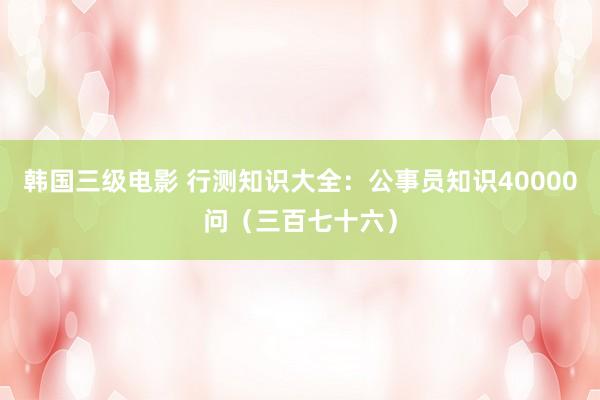 韩国三级电影 行测知识大全：公事员知识40000问（三百七十六）