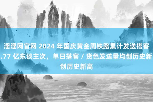 淫淫网官网 2024 年国庆黄金周铁路累计发送搭客 1.77 亿东谈主次，单日搭客 / 货色发送量均创历史新高
