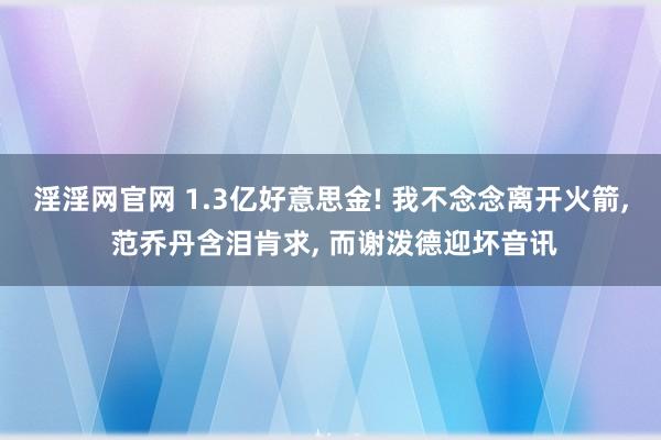 淫淫网官网 1.3亿好意思金! 我不念念离开火箭, 范乔丹含泪肯求, 而谢泼德迎坏音讯