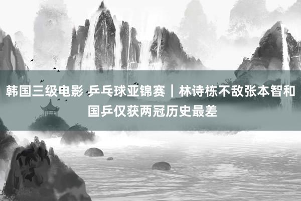 韩国三级电影 乒乓球亚锦赛｜林诗栋不敌张本智和 国乒仅获两冠历史最差