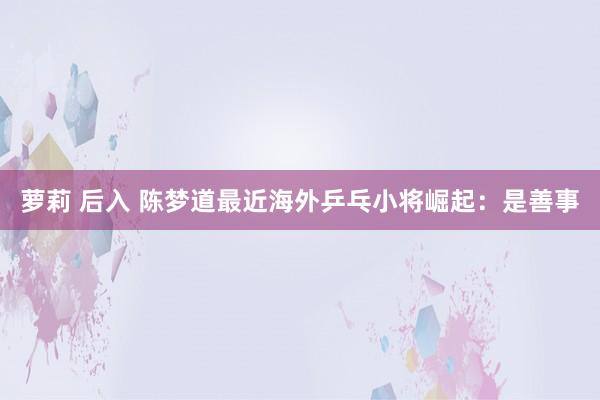 萝莉 后入 陈梦道最近海外乒乓小将崛起：是善事