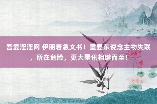 吾爱淫淫网 伊朗着急文书！重要东说念主物失联，所在危险，更大噩讯相继而至！