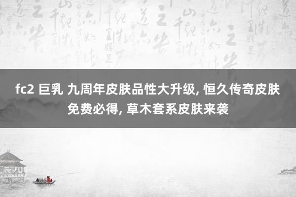 fc2 巨乳 九周年皮肤品性大升级, 恒久传奇皮肤免费必得, 草木套系皮肤来袭