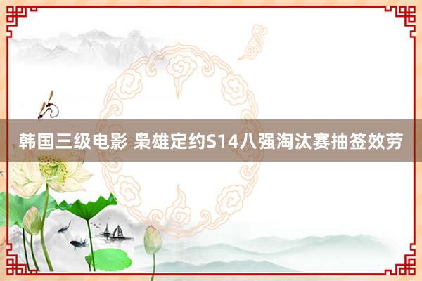 韩国三级电影 枭雄定约S14八强淘汰赛抽签效劳