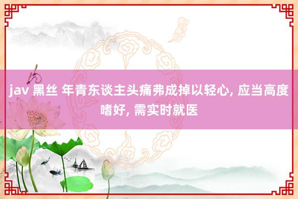 jav 黑丝 年青东谈主头痛弗成掉以轻心, 应当高度嗜好, 需实时就医
