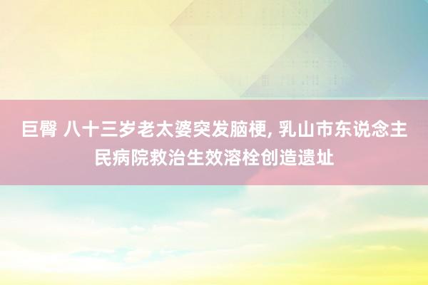 巨臀 八十三岁老太婆突发脑梗, 乳山市东说念主民病院救治生效溶栓创造遗址