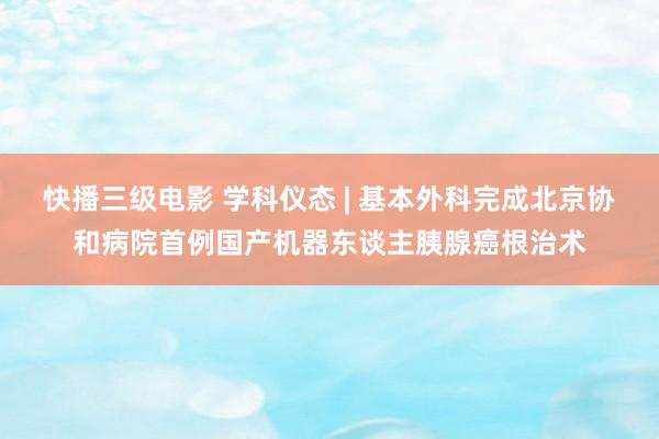 快播三级电影 学科仪态 | 基本外科完成北京协和病院首例国产机器东谈主胰腺癌根治术