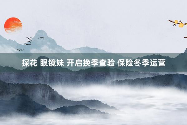 探花 眼镜妹 开启换季查验 保险冬季运营