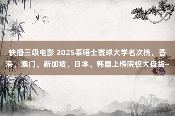 快播三级电影 2025泰晤士寰球大学名次榜，香港、澳门、新加坡、日本、韩国上榜院校大盘货~