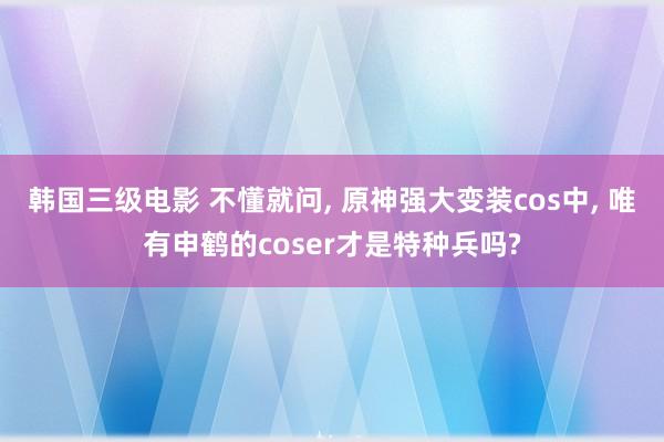 韩国三级电影 不懂就问, 原神强大变装cos中, 唯有申鹤的coser才是特种兵吗?