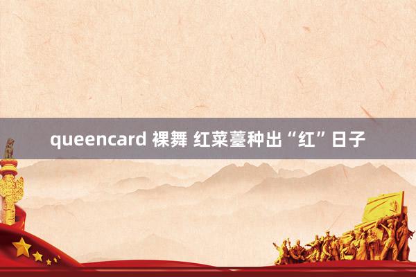queencard 裸舞 红菜薹种出“红”日子