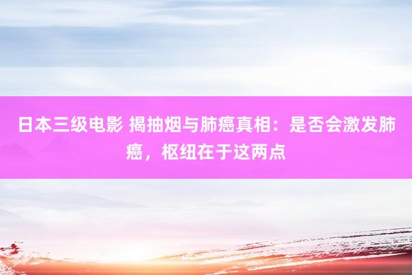 日本三级电影 揭抽烟与肺癌真相：是否会激发肺癌，枢纽在于这两点